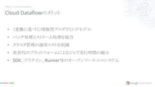 • （変換に基づく）関数型プログラミングモデル
• バッチ処理とストリーム処理を統合
• クラスタ管理の運用コストを削減
• 次世代のプラットフォームによるジョブ実行時間の縮小
• SDK、プラグイン、Runner等のオープンソース エコシステム
Cloud Dataflowのメリット
What is Cloud Dataflow?
 