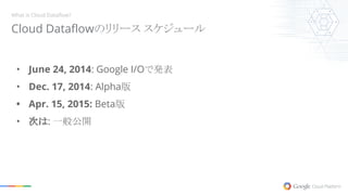 Cloud Dataflowのリリース スケジュール
What is Cloud Dataflow?
• June 24, 2014: Google I/Oで発表
• Dec. 17, 2014: Alpha版
• Apr. 15, 2015: Beta版
• 次は: 一般公開
 