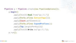 Pipeline p = Pipeline.create(new PipelineOptions());
p.begin()
.apply(TextIO.Read.from(“gs://…”))
.apply(ParDo.of(new ExtractTags()))
.apply(Count.perElement())
.apply(ParDo.of(new ExpandPrefixes())
.apply(Top.largestPerKey(3))
.apply(TextIO.Write.to(“gs://…”));
p.run();
 
