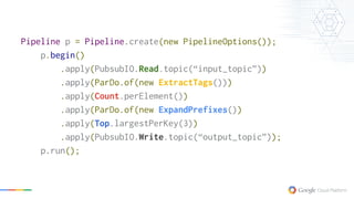 Pipeline p = Pipeline.create(new PipelineOptions());
p.begin()
.apply(PubsubIO.Read.topic(“input_topic”))
.apply(ParDo.of(new ExtractTags()))
.apply(Count.perElement())
.apply(ParDo.of(new ExpandPrefixes())
.apply(Top.largestPerKey(3))
.apply(PubsubIO.Write.topic(“output_topic”));
p.run();
 