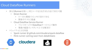 • 異なるRunnerを使い、同じコードをさまざまな方法で実行可能
• Direct Runner
• ローカル環境でインメモリ実行できる
• 開発やテストに最適
• Cloud Dataflow Service Runner
• フルマネージ...