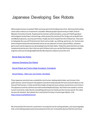 Japanese Developing Sex Robots
What propelshumaninnovation?Well,we know where the fundingcomesfrom.We know thatfunding
comeswhena Returnon Investmentisavailable.Whatdopeople spendmoneyon?Well,thinkof
Maslow'shierarchyof needs. Peoplewanttomaintainself preservation,soyouwill findthe greatest
technological moneyflowsinthose things,whichprotectthe sanctityof life;thingssuchasHealthCare
and Medical advances,securityandmilitary.People alsowishrespectfromtheirfellowman.Theywant
to lookgood;thus youwill findconsumeritemssuchasmake-up,clothing,sportscars,etc.Humansalso
wantcompanionshipandentertainmentandsowe see advancesinmovie special effects,computer
gamesand nowthe Japanese are developinghumanfemale robots.Todaytheyadvertisethemasmaids,
receptionistsandservers.Butinthe true spiritof Kama Sutra,you can betthat those Japanese robotic
engineerswill soonbe designingBlondeHairBlue Eyedsex robotstoserve theirwill.
Blonde Babe Sex Robots
Japanese Developing Sex Robots
Sexual Robots and Techno Geek Innovations Considered
Sexual Feelings - Make Love Like Humans, Not Robots
These Japanese scientistshave unveiledthe mosthuman-lookingrobottodate,well atleastinthe
publicdomain.Secretresearchisbeingdone now whichlookstowardsthe future tobuildrobotssoreal
theywill fool humans,inotherwordstheymaybe sittingnexttoyouandyou wouldneverevenknow it.
The Japanese scientistscall theirnewrobotandroidReplieeQ1Expo.She fluttershereyelidsinnormal
humanincrements,lookslike she isbreathingandmovesherhandsjustlike ahumanwould.Thisrobot
has over42 actuators. Butindeed,thisismerelythe firststepinhumantype robotics.Visit
https://www.smartdollworld.com/
.
We all knowthat the Internetisusedmostinrecreational use forsurfingwebsites,suchaspornography,
chat, online datingandpersonal communicationsof the sort.It shouldbe obviousthatthe nearfuture
 