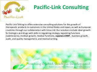 Pacific-Link Consulting
Pacific-Link Talking to offers extensive consulting solutions for the growth of
therapeutic products to customers in the United States and Japan, as well as European
countries through our collaboration with Sirius Ltd. Our solutions include ideal growth
for biologics and drugs with skills in regulating strategy, regulating functions
(submissions), medical growth, medical functions, Japanese DMF , business growth,
audit, and quality management, and medical writing.
 