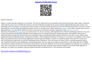 Japanese Education Essay
Japanese Education
Japan is a country that takes education very seriously. This may be understood by the remarkable achievement that has been made. Japan=s education
system played a major role in enabling the country to meet the challenges presented by the need to quickly understand Western ideas, science, and
technology in the Meiji Period. It was also a key factor in Japan=s recovery and fast growth in the years that followed World War II. We can=t assume
that education is the only thing that shaped the country, but can we say that it was a major influence in prosperity and welfare. Despite what may have
happened before, it is clear that the education reform was necessary to build back up Japan=s prosperity in the...show more content...
First, they sent hundreds of young children to countries like U.S., France, Germany, and England to learn of Western technology and how it was used.
Second, they paid several thousands of people to teach Japanese how to railroad construction, modern agriculture, and establish a wide range of
institutions that will setup jobs. With this start, the young Meiji Emperor decided knowledge should be looked at as the entire world, which is what
happened through the Meiji Restoration. During this era Japan=s schools displayed American curriculums. As a mission to send students to the Untied
States, they spent time observing American approaches to school and used America=s schools as a model for Japan. In the year 1872, some years
after the Restoration, Japan came up with the Fundamental Code of Education. The Code consists of a plan to have a national educational system,
with repeated trial and error they established a centralized education. This was made up of eight university districts, each subdivided into 32 middle
school districts, and then divided into 210 primary school districts. By the year 1880, the use of the American approach for education was coming to a
close. They were trying a more conservative and nationalistic approach; they called this moral education shushin. Now that the Meiji approach of
teaching is out, Japan's new education reflected AImperial Rescript on Education@(12). This document which helped
Get more content on HelpWriting.net
 