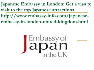 Japanese Embassy in London: Get a visa to
visit to the top Japanese attractions
http://www.embassy-info.com/japanese-
embassy-in-london-united-kingdom.html
 