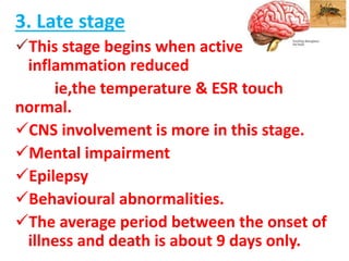 3. Late stage
This stage begins when active
inflammation reduced
ie,the temperature & ESR touch
normal.
CNS involvement is more in this stage.
Mental impairment
Epilepsy
Behavioural abnormalities.
The average period between the onset of
illness and death is about 9 days only.
 