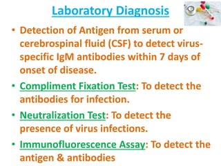 Laboratory Diagnosis
• Detection of Antigen from serum or
cerebrospinal fluid (CSF) to detect virus-
specific IgM antibodies within 7 days of
onset of disease.
• Compliment Fixation Test: To detect the
antibodies for infection.
• Neutralization Test: To detect the
presence of virus infections.
• Immunofluorescence Assay: To detect the
antigen & antibodies
 