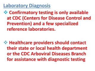 Laboratory Diagnosis
 Confirmatory testing is only available
at CDC (Centers for Disease Control and
Prevention) and a few specialized
reference laboratories.
 Healthcare providers should contact
their state or local health department
or the CDC Arboviral Diseases Branch
for assistance with diagnostic testing
 