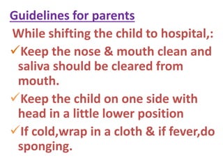 Guidelines for parents
While shifting the child to hospital,:
Keep the nose & mouth clean and
saliva should be cleared from
mouth.
Keep the child on one side with
head in a little lower position
If cold,wrap in a cloth & if fever,do
sponging.
 