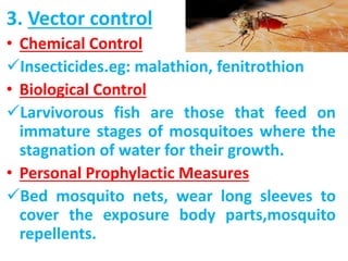 3. Vector control
• Chemical Control
Insecticides.eg: malathion, fenitrothion
• Biological Control
Larvivorous fish are those that feed on
immature stages of mosquitoes where the
stagnation of water for their growth.
• Personal Prophylactic Measures
Bed mosquito nets, wear long sleeves to
cover the exposure body parts,mosquito
repellents.
 