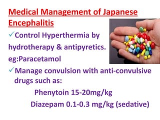 Medical Management of Japanese
Encephalitis
Control Hyperthermia by
hydrotherapy & antipyretics.
eg:Paracetamol
Manage convulsion with anti-convulsive
drugs such as:
Phenytoin 15-20mg/kg
Diazepam 0.1-0.3 mg/kg (sedative)
 