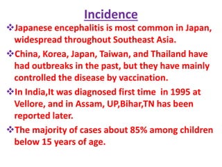 Incidence
Japanese encephalitis is most common in Japan,
widespread throughout Southeast Asia.
China, Korea, Japan, Taiwan, and Thailand have
had outbreaks in the past, but they have mainly
controlled the disease by vaccination.
In India,It was diagnosed first time in 1995 at
Vellore, and in Assam, UP,Bihar,TN has been
reported later.
The majority of cases about 85% among children
below 15 years of age.
 