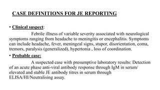 CASE DEFINITIONS FOR JE REPORTING
• Clinical suspect:
Febrile illness of variable severity associated with neurological
symptoms ranging from headache to meningitis or encephalitis. Symptoms
can include headache, fever, meningeal signs, stupor, disorientation, coma,
tremors, paralysis (generalized), hypertonia , loss of coordination.
• Probable case:
A suspected case with presumptive laboratory results: Detection
of an acute phase anti-viral antibody response through IgM in serum/
elevated and stable JE antibody titres in serum through
ELISA/HI/Neutralising assay.
 