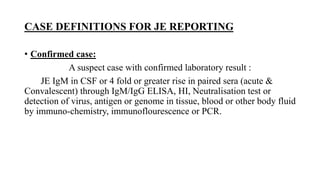 CASE DEFINITIONS FOR JE REPORTING
• Confirmed case:
A suspect case with confirmed laboratory result :
JE IgM in CSF or 4 fold or greater rise in paired sera (acute &
Convalescent) through IgM/IgG ELISA, HI, Neutralisation test or
detection of virus, antigen or genome in tissue, blood or other body fluid
by immuno-chemistry, immunoflourescence or PCR.
 