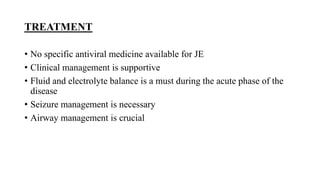 TREATMENT
• No specific antiviral medicine available for JE
• Clinical management is supportive
• Fluid and electrolyte balance is a must during the acute phase of the
disease
• Seizure management is necessary
• Airway management is crucial
 