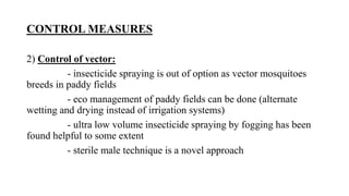 CONTROL MEASURES
2) Control of vector:
- insecticide spraying is out of option as vector mosquitoes
breeds in paddy fields
- eco management of paddy fields can be done (alternate
wetting and drying instead of irrigation systems)
- ultra low volume insecticide spraying by fogging has been
found helpful to some extent
- sterile male technique is a novel approach
 