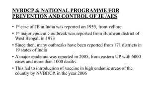 NVBDCP & NATIONAL PROGRAMME FOR
PREVENTION AND CONTROL OF JE /AES
• 1st case of JE in India was reported on 1955, from vellore
• 1st major epidemic outbreak was reported from Burdwan district of
West Bengal, in 1973
• Since then, many outbreaks have been reported from 171 districts in
19 states of India
• A major epidemic was reported in 2005, from eastern UP with 6000
cases and more than 1000 deaths
• This led to introduction of vaccine in high endemic areas of the
country by NVBDCP, in the year 2006
 