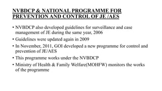 NVBDCP & NATIONAL PROGRAMME FOR
PREVENTION AND CONTROL OF JE /AES
• NVBDCP also developed guidelines for surveillance and case
management of JE during the same year, 2006
• Guidelines were updated again in 2009
• In November, 2011, GOI developed a new programme for control and
prevention of JE/AES
• This programme works under the NVBDCP
• Ministry of Health & Family Welfare(MOHFW) monitors the works
of the programme
 