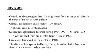 HISTORY
• Genetic studies, suggest that JEV originated from an ancestral virus in
the area of malay of Archipelago
• Clinical recognition dates back to 19th century
• 1st clinical case in 1871, at Japan
• Subsequent epidemics in Japan during 1924, 1927, 1934 and 1935
• JEV was isolated from an infected brain tissue in 1924
• Culex was found out as the vector in 1938
• The disease then spread to Korea, China, Pakistan, India, Northern
Australia and several other countries
 