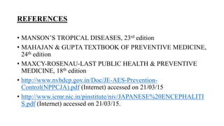 REFERENCES
• MANSON’S TROPICAL DISEASES, 23rd edition
• MAHAJAN & GUPTA TEXTBOOK OF PREVENTIVE MEDICINE,
24th edition
• MAXCY-ROSENAU-LAST PUBLIC HEALTH & PREVENTIVE
MEDICINE, 18th edition
• http://www.nvbdcp.gov.in/Doc/JE-AES-Prevention-
Control(NPPCJA).pdf (Internet) accessed on 21/03/15
• http://www.icmr.nic.in/pinstitute/niv/JAPANESE%20ENCEPHALITI
S.pdf (Internet) accessed on 21/03/15.
 