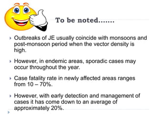 To be noted…….
 Outbreaks of JE usually coincide with monsoons and
post-monsoon period when the vector density is
high.
 However, in endemic areas, sporadic cases may
occur throughout the year.
 Case fatality rate in newly affected areas ranges
from 10 – 70%.
 However, with early detection and management of
cases it has come down to an average of
approximately 20%.
 