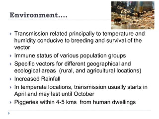 Environment....
 Transmission related principally to temperature and
humidity conducive to breeding and survival of the
vector
 Immune status of various population groups
 Specific vectors for different geographical and
ecological areas (rural, and agricultural locations)
 Increased Rainfall
 In temperate locations, transmission usually starts in
April and may last until October
 Piggeries within 4-5 kms from human dwellings
 
