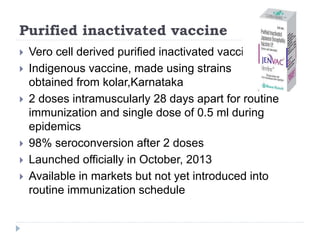 Purified inactivated vaccine
 Vero cell derived purified inactivated vaccine
 Indigenous vaccine, made using strains
obtained from kolar,Karnataka
 2 doses intramuscularly 28 days apart for routine
immunization and single dose of 0.5 ml during
epidemics
 98% seroconversion after 2 doses
 Launched officially in October, 2013
 Available in markets but not yet introduced into
routine immunization schedule
 