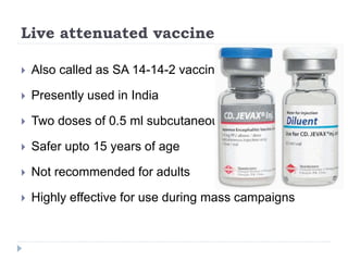 Live attenuated vaccine
 Also called as SA 14-14-2 vaccine
 Presently used in India
 Two doses of 0.5 ml subcutaneously
 Safer upto 15 years of age
 Not recommended for adults
 Highly effective for use during mass campaigns
 