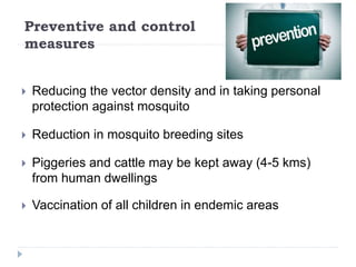 Preventive and control
measures
 Reducing the vector density and in taking personal
protection against mosquito
 Reduction in mosquito breeding sites
 Piggeries and cattle may be kept away (4-5 kms)
from human dwellings
 Vaccination of all children in endemic areas
 