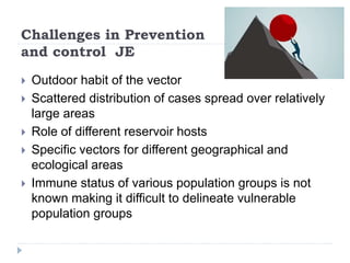 Challenges in Prevention
and control JE
 Outdoor habit of the vector
 Scattered distribution of cases spread over relatively
large areas
 Role of different reservoir hosts
 Specific vectors for different geographical and
ecological areas
 Immune status of various population groups is not
known making it difficult to delineate vulnerable
population groups
 