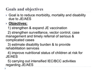 Goals and objectives
 Goal is to reduce morbidity, mortality and disability
due to JE/AES
 Objectives:
1) strengthen & expand JE vaccination
2) strengthen surveillance, vector control, case
management and timely referral of serious &
complicated cases
3) estimate disability burden & to provide
rehabilitation services
4) improve nutritional status of children at risk for
JE/AES
5) carrying out intensified IEC/BCC activities
regarding JE/AES
 
