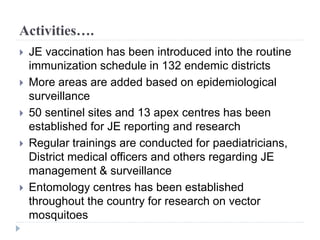 Activities….
 JE vaccination has been introduced into the routine
immunization schedule in 132 endemic districts
 More areas are added based on epidemiological
surveillance
 50 sentinel sites and 13 apex centres has been
established for JE reporting and research
 Regular trainings are conducted for paediatricians,
District medical officers and others regarding JE
management & surveillance
 Entomology centres has been established
throughout the country for research on vector
mosquitoes
 