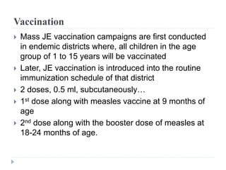 Vaccination
 Mass JE vaccination campaigns are first conducted
in endemic districts where, all children in the age
group of 1 to 15 years will be vaccinated
 Later, JE vaccination is introduced into the routine
immunization schedule of that district
 2 doses, 0.5 ml, subcutaneously…
 1st dose along with measles vaccine at 9 months of
age
 2nd dose along with the booster dose of measles at
18-24 months of age.
 
