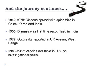 And the journey continues….
 1940-1978: Disease spread with epidemics in
China, Korea and India
 1955: Disease was first time recognised in India
 1972: Outbreaks reported in UP, Assam, West
Bengal
 1983-1987: Vaccine available in U.S. on
investigational basis
 