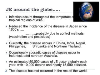 JE around the globe…..
 Infection occurs throughout the temperate and
tropical regions of Asia.
 Reduced the incidence of the disease in Japan since
1800’s ….
………probably due to control methods
(vaccination and pesticides)
 Currently, the disease occurs in China, India, Nepal,
Philippines, Sri Lanka and Northern Thailand.
 Occasionally sporadic cases of disease occur in
Indonesia and northern Australia.
 An estimated 50,000 cases of JE occur globally each
year, with 10,000 deaths and nearly 15,000 disabled.
 The disease has not occurred in the rest of the world.
 