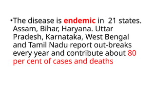 •The disease is endemic in 21 states.
Assam, Bihar, Haryana. Uttar
Pradesh, Karnataka, West Bengal
and Tamil Nadu report out-breaks
every year and contribute about 80
per cent of cases and deaths
 