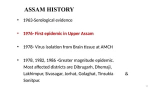 ASSAM HISTORY
• 1963-Serological evidence
• 1976- First epidemic in Upper Assam
• 1978- Virus isolation from Brain tissue at AMCH
• 1978, 1982, 1986 -Greater magnitude epidemic.
Most affected districts are Dibrugarh, Dhemaji,
Lakhimpur, Sivasagar, Jorhat, Golaghat, Tinsukia &
Sonitpur.
12
 