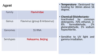 Agent
Family Flaviviridae
Genus Flavivirus (group B Arbovirus)
Genomes SS RNA
Serotypes Nakayama, Beijing
• Temperature- Destroyed by
heating for 30min above 56
degree.
• Chemical/Disinfectants-
Inactivated by common
detergents, 70% ethanol, 3-
8% formaldehyde, 2%
glutaraldehyde, 1% sodium
hypochlorite.
• Sensitive to UV light and
gamma irradiation.
16
 