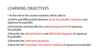 LEARNING OBJECTIVES
• At the end of the session students will be able to
1.Define and differentiate between Acute Encephalitis syndrome and
Japanese Encephalitis
2.Enumerate and Describe the epidemiological triad of Japanese
Encephalitis
3.Describe the clinical features and differential diagnosis of Japanese
Encephalitis
4.Describe the Laboratory diagnosis
5.Describe the Prevention and control methods of Japanese Encephalitis
 