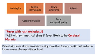 DIFFERENTIAL DIAGNOSIS
29
Meningitis
Febrile
convulsions
Rey’s
syndrome
Rabies
Cerebral malaria
Toxic
encephalopathy
Patient with fever, altered sensorium lasting more than 6 hours, no skin rash and other
known causes of encephalitis excluded
*Fever with rash excludes JE
*AES with symmetrical signs & fever likely to be Cerebral
Malaria
 