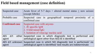 Field based management (case definition)
31
Suspected case Acute fever of 5-7 days + altered mental status + new seizure
(except febrile)
Probable case Suspected case in geographical/ temporal proximity of a
confirmed case
Confirmed case Suspected case with anyone-
1. JE specific IgM
2. 4 fold raised IgG
3. Isolation of virus/ag/ nucleic acid
AES d/t other
agent
Suspected case in which diagnostic test is performed and
aetiological agent other than AES/JE is identified
AES d/t unknown
agent
Suspected case in which NO diagnostic test is performed/ no
aetiological agent is identified/ test results are indeterminate
 