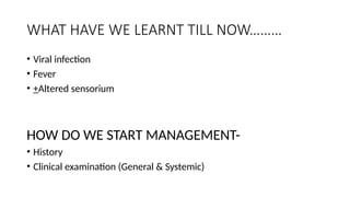 WHAT HAVE WE LEARNT TILL NOW………
• Viral infection
• Fever
• +Altered sensorium
HOW DO WE START MANAGEMENT-
• History
• Clinical examination (General & Systemic)
 
