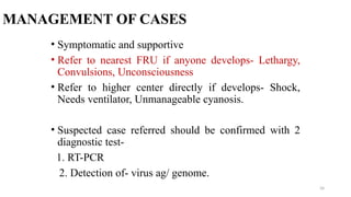 MANAGEMENT OF CASES
• Symptomatic and supportive
• Refer to nearest FRU if anyone develops- Lethargy,
Convulsions, Unconsciousness
• Refer to higher center directly if develops- Shock,
Needs ventilator, Unmanageable cyanosis.
• Suspected case referred should be confirmed with 2
diagnostic test-
1. RT-PCR
2. Detection of- virus ag/ genome.
34
 