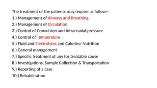 The treatment of the patients may require as follow:-
1.) Management of Airways and Breathing.
2.) Management of Circulation.
3.) Control of Convulsion and Intracranial pressure
4.) Control of Temperature
5.) Fluid and Electrolytes and Calories/ Nutrition
6.) General management
7.) Specific treatment of any for treatable cause
8.) Investigations, Sample Collection & Transportation
9.) Reporting of a case
10.) Rehabilitation.
 