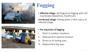 Fogging
• Affected village- Aerial/ground fogging with ULV
insecticides (Malathion, Pyrethrum).
Uninfected village- Falling within 2-3km radius of
infected village.
• Pre requisites of fogging-
I. Done in outdoor situations.
II. Downwind to upwind situation.
III. Direct to all resting sites.
IV. Medium/dry fog type.
45
 