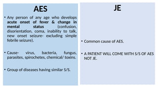 AES
• Any person of any age who develops
acute onset of fever & change in
mental status (confusion,
disorientation, coma, inability to talk,
new onset seizure- excluding simple
febrile seizure).
• Cause- virus, bacteria, fungus,
parasites, spirochetes, chemical/ toxins.
• Group of diseases having similar S/S.
JE
• Common cause of AES.
• A PATIENT WILL COME WITH S/S OF AES
NOT JE.
 