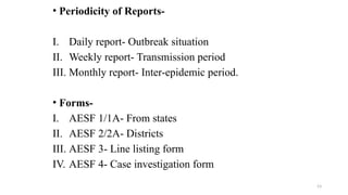 • Periodicity of Reports-
I. Daily report- Outbreak situation
II. Weekly report- Transmission period
III. Monthly report- Inter-epidemic period.
• Forms-
I. AESF 1/1A- From states
II. AESF 2/2A- Districts
III. AESF 3- Line listing form
IV. AESF 4- Case investigation form
53
 