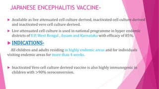 JAPANESE ENCEPHALITIS VACCINE-
 Available as live attenuated cell culture derived, inactivated cell culture derived
and inactivated vero cell culture derived.
 Live attenuated cell culture is used in national programme in hyper endemic
districts of U.P, West Bengal , Assam and Karnataka with efficacy of 85%.
 INDICATIONS-
All children and adults residing in highly endemic areas and for individuals
visiting endemic areas for more than 4 weeks.
 Inactivated Vero cell culture derived vaccine is also highly immunogenic in
children with >90% seroconversion.
 