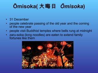 Ōmisoka( 大晦日  Ōmisoka ) 31 December people celebrate passing of the old year and the coming of the new year people visit Buddhist temples where bells rung at midnight zaru-soba (long noodles) are eaten to extend family fortunes like them 