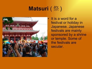 Matsuri  ( 祭 )  It is a word for a festival or holiday in Japanese. Japanese festivals are mainly sponsored by a shrine or temple. Some of the festivals are secular.  